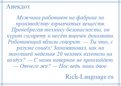 
    Мужчина работает на фабрике по производству взрывчатых веществ. Пренебрегая технику безопасности, он курит сигарету и несёт ящичек динамита. Работающий вблизи говорит: — Ты что, с разума сошёл! Запамятовал, как на минувшей недельке 20 человек взлетели на воздух? — С нами наверное не произойдет. — Отчего же? — Нас ведь лишь двое.