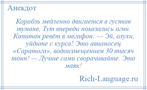 
    Корабль медленно двигается в густом тумане. Тут впереди показались огни. Капитан ревёт в мегафон: — Эй, олухи, уйдите с курса! Это авианосец «Саратога», водоизмещением 30 тысяч тонн! — Лучше сами сворачивайте. Это маяк!