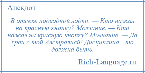 
    В отсеке подводной лодки: — Кто нажал на красную кнопку? Молчание. — Кто нажал на красную кнопку? Молчание. — Да хрен с той Австралией! Дисциплина—то должна быть.