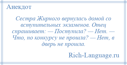 
    Сестра Жирного вернулась домой со вступительных экзаменов. Отец спрашивает: — Поступила? — Нет. — Что, по конкурсу не прошла? — Нет, в дверь не прошла.