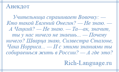 
    Учительница спрашивает Вовочку: — Кто такой Евгений Онегин? — Не знаю. — А Чацкий? — Не знаю. — Та—ак, значит, ты у нас ничего не знаешь... — Почему ничего? Шварца знаю, Силвестра Сталоне, Чака Норриса... — И с этими знаниями ты собираешься жить в России? — А где это?