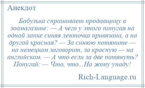 
    Бабулька спрашивает продавщицу в зоомагазине: — А чего у этого попугая на одной лапке синяя ленточка привязана, а на другой красная? — За синюю потяните — на немецком заговорит, за красную — на английском. — А что если за две потянуть? Попугай: — Что, что...На жопу упаду!