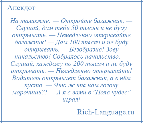 
    На таможне: — Откройте багажник. — Слушай, дам тебе 50 тысяч и не буду открывать. — Немедленно открывайте багажник! — Дам 100 тысяч и не буду открывать. — Безобразие! Зову начальство! Собралось начальство. — Слушай, каждому по 200 тысяч и не буду открывать. — Немедленно открывайте! Водитель открывает багажник, а в нём пусто. — Что ж ты нам голову морочишь?! — А я с вами в Поле чудес играл!