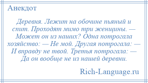 
    Деревня. Лежит на обочине пьяный и спит. Проходят мимо три женщины. — Может он из наших? Одна потрогала хозяйство: — Не мой. Другая потрогала: — И вправду не твой. Третья потрогала: — Да он вообще не из нашей деревни.