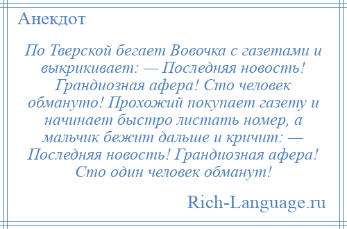 
    По Тверской бегает Вовочка с газетами и выкрикивает: — Последняя новость! Грандиозная афера! Сто человек обмануто! Прохожий покупает газету и начинает быстро листать номер, а мальчик бежит дальше и кричит: — Последняя новость! Грандиозная афера! Сто один человек обманут!