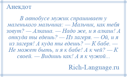 
    В автобусе мужик спрашивает у маленького мальчика: — Мальчик, как тебя зовут? — Алкаша. — Надо же, и я алкаш! А откуда ты едешь? — Из лагеря. — Ой, и я из лагеря! А куда ты едешь? — К бабе. — Не может быть, и я к бабе! А к чей? — К своей. — Видишь как! А я к чужой...