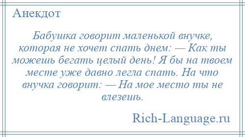 
    Бабушка говорит маленькой внучке, которая не хочет спать днем: — Как ты можешь бегать целый день! Я бы на твоем месте уже давно легла спать. На что внучка говорит: — На мое место ты не влезешь.