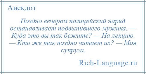 
    Поздно вечером полицейский наряд останавливает подвыпившего мужика. — Куда это вы так бежите? — На лекцию. — Кто же так поздно читает их? — Моя супруга.