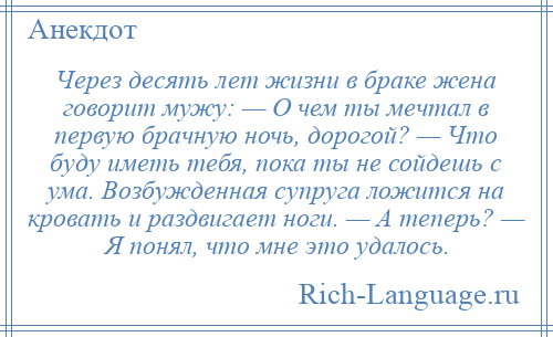 
    Через десять лет жизни в браке жена говорит мужу: — О чем ты мечтал в первую брачную ночь, дорогой? — Что буду иметь тебя, пока ты не сойдешь с ума. Возбужденная супруга ложится на кровать и раздвигает ноги. — А теперь? — Я понял, что мне это удалось.