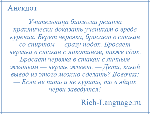 
    Учительница биологии решила практически доказать ученикам о вреде курения. Берет червяка, бросает в стакан со спиртом — сразу подох. Бросает червяка в стакан с никотином, тоже сдох. Бросает червяка в стакан с яичным желтком — червяк живет. — Дети, какой вывод из этого можно сделать? Вовочка: — Если не пить и не курить, то в яйцах черви заведутся!