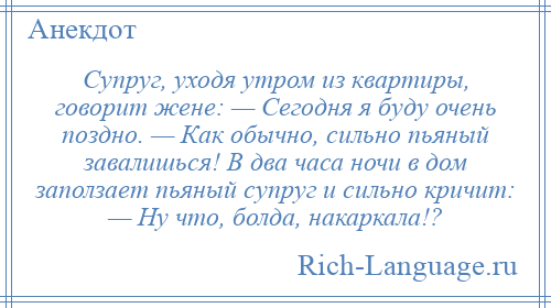 
    Супруг, уходя утром из квартиры, говорит жене: — Сегодня я буду очень поздно. — Как обычно, сильно пьяный завалишься! В два часа ночи в дом заползает пьяный супруг и сильно кричит: — Ну что, болда, накаркала!?