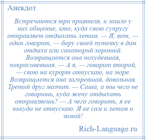 
    Встречаются три приятеля, и зашло у них общение, кто, куда свою супругу отправляет отдыхать летом. — Я, вот, — один говорит, — беру своей путевку в дом отдыха или санаторий хороший. Возвращается она похудевшая, покрасивевшая. — А я, — говорит второй, — свою на курорт отпускаю, на море. Возвращается она загоревшая, довольная. Третий друг молчит. — Саша, а ты чего не говоришь, куда жену отдыхать отправляешь? — А чего говорить, я ее никуда не отпускаю. Я ее сам и летом и зимой!