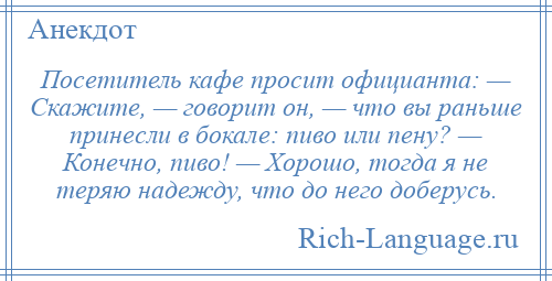
    Посетитель кафе просит официанта: — Скажите, — говорит он, — что вы раньше принесли в бокале: пиво или пену? — Конечно, пиво! — Хорошо, тогда я не теряю надежду, что до него доберусь.
