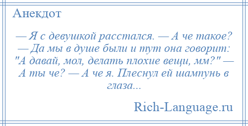 
    — Я с девушкой расстался. — А че такое? — Да мы в душе были и тут она говорит: А давай, мол, делать плохие вещи, мм? — А ты че? — А че я. Плеснул ей шампунь в глаза...