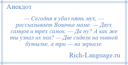 
    — Сегодня я убил пять мух, — рассказывает Вовочка маме. — Двух самцов и трех самок. — Да ну? А как же ты узнал их пол? — Две сидели на пивной бутылке, а три — на зеркале.