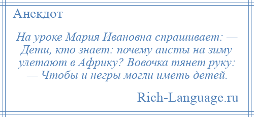 
    На уроке Мария Ивановна спрашивает: — Дети, кто знает: почему аисты на зиму улетают в Африку? Вовочка тянет руку: — Чтобы и негры могли иметь детей.