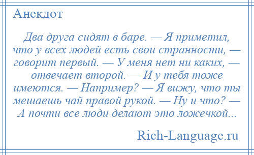 
    Два друга сидят в баре. — Я приметил, что у всех людей есть свои странности, — говорит первый. — У меня нет ни каких, — отвечает второй. — И у тебя тоже имеются. — Например? — Я вижу, что ты мешаешь чай правой рукой. — Ну и что? — А почти все люди делают это ложечкой...