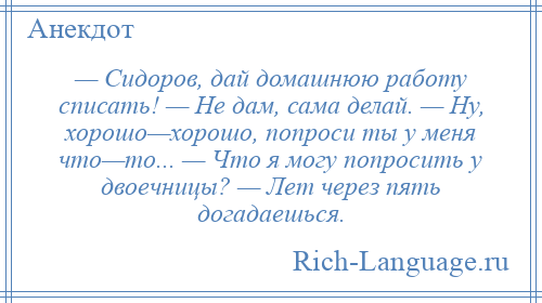 
    — Сидоров, дай домашнюю работу списать! — Не дам, сама делай. — Ну, хорошо—хорошо, попроси ты у меня что—то... — Что я могу попросить у двоечницы? — Лет через пять догадаешься.