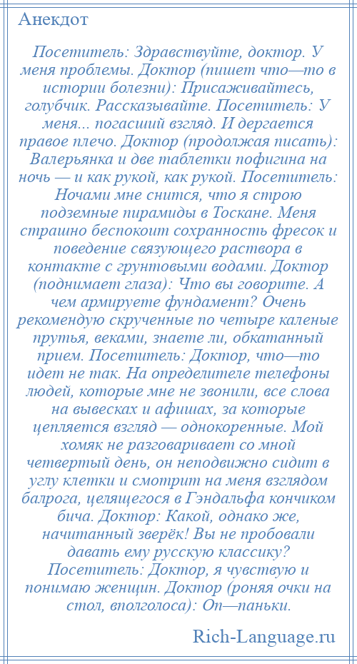 
    Посетитель: Здравствуйте, доктор. У меня проблемы. Доктор (пишет что—то в истории болезни): Присаживайтесь, голубчик. Рассказывайте. Посетитель: У меня... погасший взгляд. И дергается правое плечо. Доктор (продолжая писать): Валерьянка и две таблетки пофигина на ночь — и как рукой, как рукой. Посетитель: Ночами мне снится, что я строю подземные пирамиды в Тоскане. Меня страшно беспокоит сохранность фресок и поведение связующего раствора в контакте с грунтовыми водами. Доктор (поднимает глаза): Что вы говорите. А чем армируете фундамент? Очень рекомендую скрученные по четыре каленые прутья, веками, знаете ли, обкатанный прием. Посетитель: Доктор, что—то идет не так. На определителе телефоны людей, которые мне не звонили, все слова на вывесках и афишах, за которые цепляется взгляд — однокоренные. Мой хомяк не разговаривает со мной четвертый день, он неподвижно сидит в углу клетки и смотрит на меня взглядом балрога, целящегося в Гэндальфа кончиком бича. Доктор: Какой, однако же, начитанный зверёк! Вы не пробовали давать ему русскую классику? Посетитель: Доктор, я чувствую и понимаю женщин. Доктор (роняя очки на стол, вполголоса): Оп—паньки.