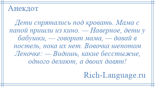 
    Дети спрятались под кровать. Мама с папой пришли из кино. — Наверное, дети у бабушки, — говорит мама, — давай в постель, пока их нет. Вовочка шепотом Леночке: — Видишь, какие бесстыжие, одного делают, а двоих давят!