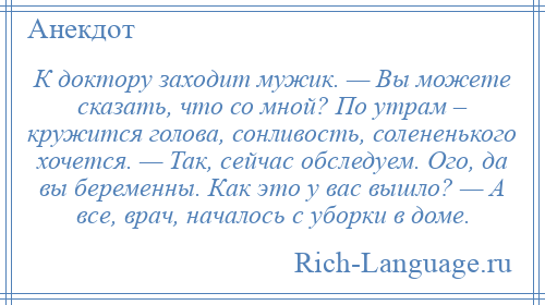 
    К доктору заходит мужик. — Вы можете сказать, что со мной? По утрам – кружится голова, сонливость, солененького хочется. — Так, сейчас обследуем. Ого, да вы беременны. Как это у вас вышло? — А все, врач, началось с уборки в доме.