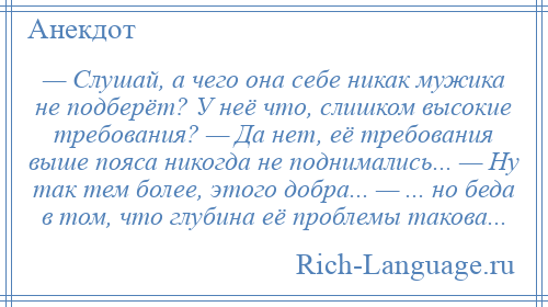 
    — Слушай, а чего она себе никак мужика не подберёт? У неё что, слишком высокие требования? — Да нет, её требования выше пояса никогда не поднимались... — Ну так тем более, этого добра... — ... но беда в том, что глубина её проблемы такова...
