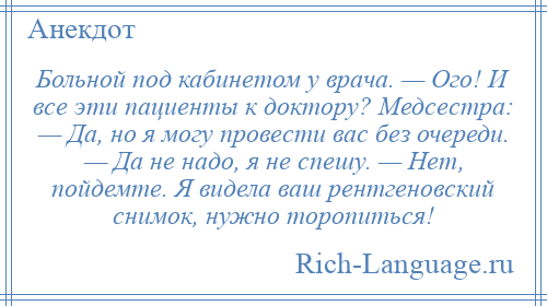 
    Больной под кабинетом у врача. — Ого! И все эти пациенты к доктору? Медсестра: — Да, но я могу провести вас без очереди. — Да не надо, я не спешу. — Нет, пойдемте. Я видела ваш рентгеновский снимок, нужно торопиться!