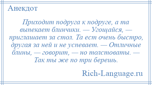 
    Приходит подруга к подруге, а та выпекает блинчики. — Угощайся, — приглашает за стол. Та ест очень быстро, другая за ней и не успевает. — Отличные блины, — говорит, — но толстоваты. — Так ты же по три берешь.