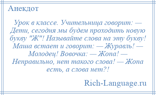 
    Урок в классе. Учительница говорит: — Дети, сегодня мы будем проходить новую букву Ж ! Называйте слова на эту букву! Маша встает и говорит: — Журавль! — Молодец! Вовочка: — Жопа! — Неправильно, нет такого слова! — Жопа есть, а слова нет?!