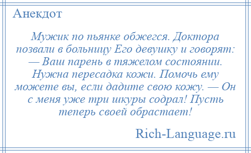 
    Мужик по пьянке обжегся. Доктора позвали в больницу Его девушку и говорят: — Ваш парень в тяжелом состоянии. Нужна пересадка кожи. Помочь ему можете вы, если дадите свою кожу. — Он с меня уже три шкуры содрал! Пусть теперь своей обрастает!