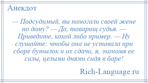 
    — Подсудимый, вы помогали своей жене по дому? — Да, товарищ судья. — Приведите, какой либо пример. — Ну слушайте: чтобы она не уставала при сборе бутылок и их сдачи, я, экономя ее силы, целыми днями сидя в баре!