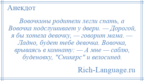 
    Вовочкины родители легли спать, а Вовочка подслушивает у двери. — Дорогой, я бы хотела девочку, — говорит мама. — Ладно, будет тебе девочка. Вовочка, врываясь в комнату: — А мне — саблю, буденовку, Сникерс и велосипед.