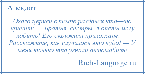 
    Около церкви в толпе раздался кто—то кричит: — Братья, сестры, я опять могу ходить! Его окружили прихожане. — Расскажите, как случилось это чудо! — У меня только что угнали автомобиль!