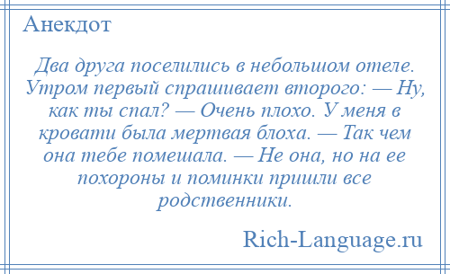 
    Два друга поселились в небольшом отеле. Утром первый спрашивает второго: — Ну, как ты спал? — Очень плохо. У меня в кровати была мертвая блоха. — Так чем она тебе помешала. — Не она, но на ее похороны и поминки пришли все родственники.