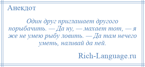 
    Один друг приглашает другого порыбачить. — Да ну, — махает тот, — я же не умею рыбу ловить. — Да там нечего уметь, наливай да пей.