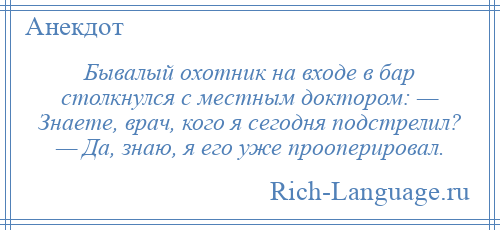 
    Бывалый охотник на входе в бар столкнулся с местным доктором: — Знаете, врач, кого я сегодня подстрелил? — Да, знаю, я его уже прооперировал.