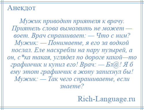 
    Мужик приводит приятеля к врачу. Приятель слова вымолвить не может — воет. Врач спрашивает: — Что с ним? Мужик: — Понимаете, я его за водкой послал. Еле наскребли на пару пузырей, а он, с*ка такая, углядел по дороге какой—то графинчик и купил его! Врач: — Бл@! Я б ему этот графинчик в жопу запихнул бы! Мужик: — Так чего спрашиваете, если знаете?