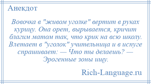 
    Вовочка в живом уголке вертит в руках курицу. Она орет, вырывается, кричит благим матом так, что крик на всю школу. Влетает в уголок учительница и в испуге спрашивает: — Что ты делаешь? — Эрогенные зоны ищу.