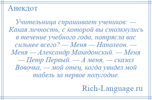 
    Учительница спрашивает учеников: — Какая личность, с которой вы столкнулись в течение учебного года, потрясла вас сильнее всего? — Меня — Наполеон. — Меня — Александр Македонский. — Меня — Петр Первый. — А меня, — сказал Вовочка, — мой отец, когда увидел мой табель за первое полугодие.