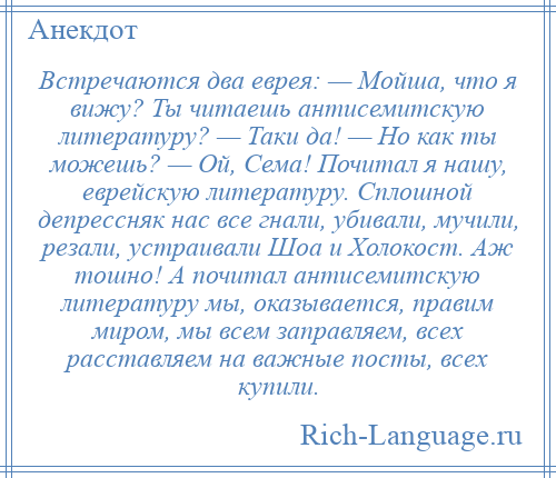 
    Встречаются два еврея: — Мойша, что я вижу? Ты читаешь антисемитскую литературу? — Таки да! — Но как ты можешь? — Ой, Сема! Почитал я нашу, еврейскую литературу. Сплошной депрессняк нас все гнали, убивали, мучили, резали, устраивали Шоа и Холокост. Аж тошно! А почитал антисемитскую литературу мы, оказывается, правим миром, мы всем заправляем, всех расставляем на важные посты, всех купили.