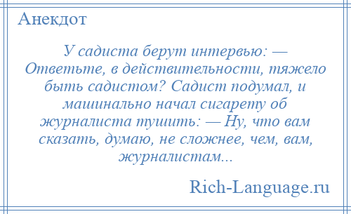 
    У садиста берут интервью: — Ответьте, в действительности, тяжело быть садистом? Садист подумал, и машинально начал сигарету об журналиста тушить: — Ну, что вам сказать, думаю, не сложнее, чем, вам, журналистам...