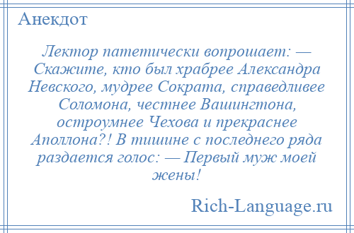 
    Лектор патетически вопрошает: — Скажите, кто был храбрее Александра Невского, мудрее Сократа, справедливее Соломона, честнее Вашингтона, остроумнее Чехова и прекраснее Аполлона?! В тишине с последнего ряда раздается голос: — Первый муж моей жены!