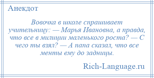 
    Вовочка в школе спрашивает учительницу: — Марья Ивановна, а правда, что все в милиции маленького роста? — С чего ты взял? — А папа сказал, что все менты ему до задницы.
