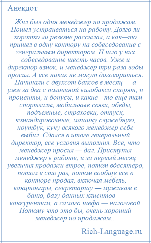 
    Жил был один менеджер по продажам. Пошел устраиваться на работу. Долго ли коротко ли резюме рассылал, а как—то пришел в одну контору на собеседование с генеральным директором. И шло у них собеседование шесть часов. Уже и директор взмок, и менеджер три раза воды просил. А все никак не могут договориться. Начинали с двухсот баксов в месяц — а уже за два с половиной килобакса спорят, и проценты, и бонусы, и какие—то еще там спортзалы, мобильные связи, обеды, подъемные, страховки, отпуск, командировочные, машину служебную, ноутбук, кучу всякого менеджер себе выбил. Сдался в итоге генеральный директор, все условия выполнил. Все, что менеджер просил — дал. Приступил менеджер к работе, и за первый месяц увеличил продажи втрое, потом вдесятеро, потом в сто раз, потом вообще все в конторе продал, включая мебель, канцтовары, секретаршу — мужикам в баню, базу данных клиентов — конкурентам, а самого шефа — налоговой. Потому что это бы, очень хороший менеджер по продажам...