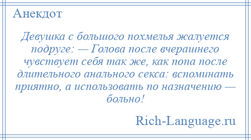 
    Девушка с большого похмелья жалуется подруге: — Голова после вчерашнего чувствует себя так же, как попа после длительного анального секса: вспоминать приятно, а использовать по назначению — больно!