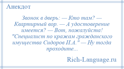 
    Звонок в дверь: — Кто там? — Квартирный вор. — А удостоверение имеется? — Вот, пожалуйста! Специалист по кражам гражданского имущества Сидоров И.А. — Ну тогда проходите...