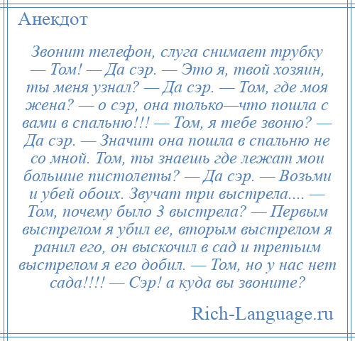 
    Звонит телефон, слуга снимает трубку — Том! — Да сэр. — Это я, твой хозяин, ты меня узнал? — Да сэр. — Том, где моя жена? — о сэр, она только—что пошла с вами в спальню!!! — Том, я тебе звоню? — Да сэр. — Значит она пошла в спальню не со мной. Том, ты знаешь где лежат мои большие пистолеты? — Да сэр. — Возьми и убей обоих. Звучат три выстрела.... — Том, почему было 3 выстрела? — Первым выстрелом я убил ее, вторым выстрелом я ранил его, он выскочил в сад и третьим выстрелом я его добил. — Том, но у нас нет сада!!!! — Сэр! а куда вы звоните?