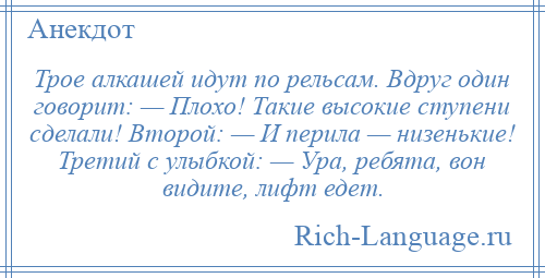 
    Трое алкашей идут по рельсам. Вдруг один говорит: — Плохо! Такие высокие ступени сделали! Второй: — И перила — низенькие! Третий с улыбкой: — Ура, ребята, вон видите, лифт едет.