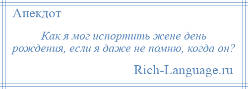 
    Как я мог испортить жене день рождения, если я даже не помню, когда он?