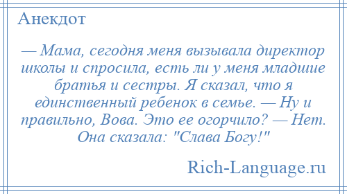 
    — Мама, сегодня меня вызывала директор школы и спросила, есть ли у меня младшие братья и сестры. Я сказал, что я единственный ребенок в семье. — Ну и правильно, Вова. Это ее огорчило? — Нет. Она сказала: Слава Богу! 